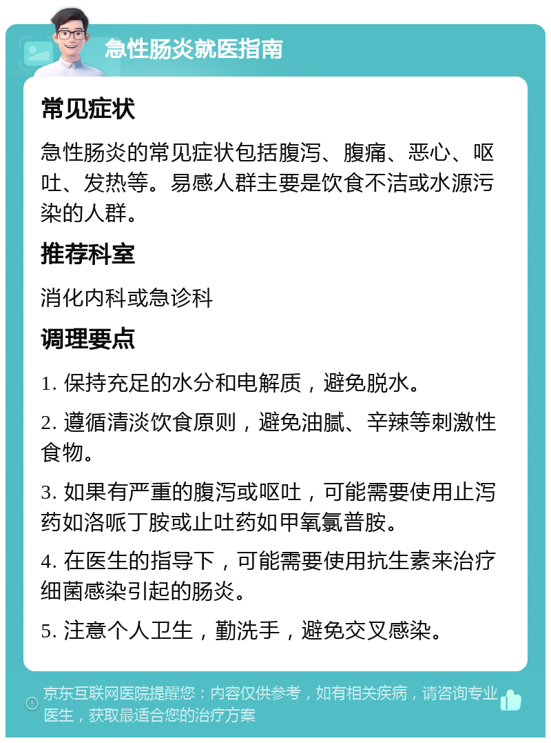 急性肠炎就医指南 常见症状 急性肠炎的常见症状包括腹泻、腹痛、恶心、呕吐、发热等。易感人群主要是饮食不洁或水源污染的人群。 推荐科室 消化内科或急诊科 调理要点 1. 保持充足的水分和电解质，避免脱水。 2. 遵循清淡饮食原则，避免油腻、辛辣等刺激性食物。 3. 如果有严重的腹泻或呕吐，可能需要使用止泻药如洛哌丁胺或止吐药如甲氧氯普胺。 4. 在医生的指导下，可能需要使用抗生素来治疗细菌感染引起的肠炎。 5. 注意个人卫生，勤洗手，避免交叉感染。