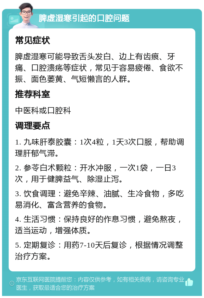 脾虚湿寒引起的口腔问题 常见症状 脾虚湿寒可能导致舌头发白、边上有齿痕、牙痛、口腔溃疡等症状，常见于容易疲倦、食欲不振、面色萎黄、气短懒言的人群。 推荐科室 中医科或口腔科 调理要点 1. 九味肝泰胶囊：1次4粒，1天3次口服，帮助调理肝郁气滞。 2. 参苓白术颗粒：开水冲服，一次1袋，一日3次，用于健脾益气、除湿止泻。 3. 饮食调理：避免辛辣、油腻、生冷食物，多吃易消化、富含营养的食物。 4. 生活习惯：保持良好的作息习惯，避免熬夜，适当运动，增强体质。 5. 定期复诊：用药7-10天后复诊，根据情况调整治疗方案。