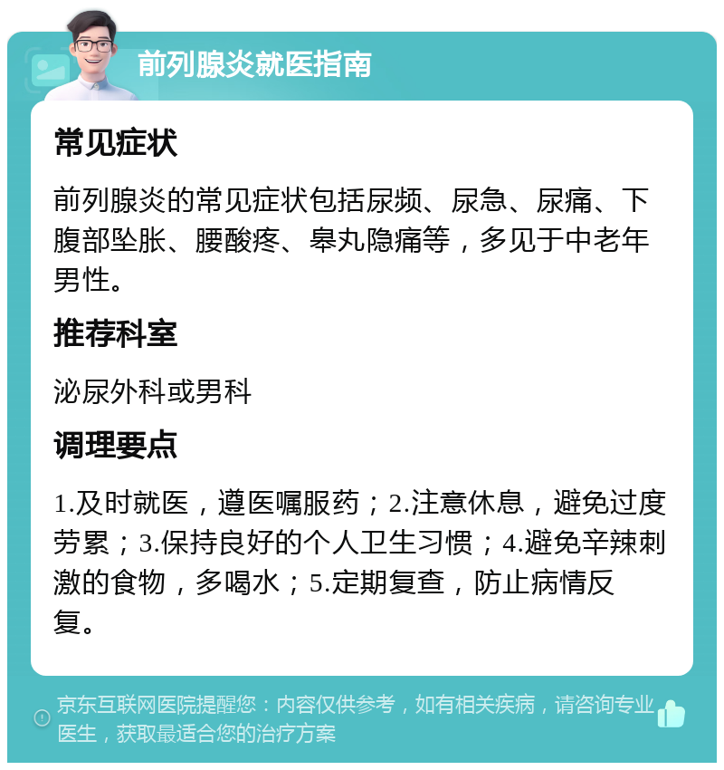 前列腺炎就医指南 常见症状 前列腺炎的常见症状包括尿频、尿急、尿痛、下腹部坠胀、腰酸疼、皋丸隐痛等，多见于中老年男性。 推荐科室 泌尿外科或男科 调理要点 1.及时就医，遵医嘱服药；2.注意休息，避免过度劳累；3.保持良好的个人卫生习惯；4.避免辛辣刺激的食物，多喝水；5.定期复查，防止病情反复。