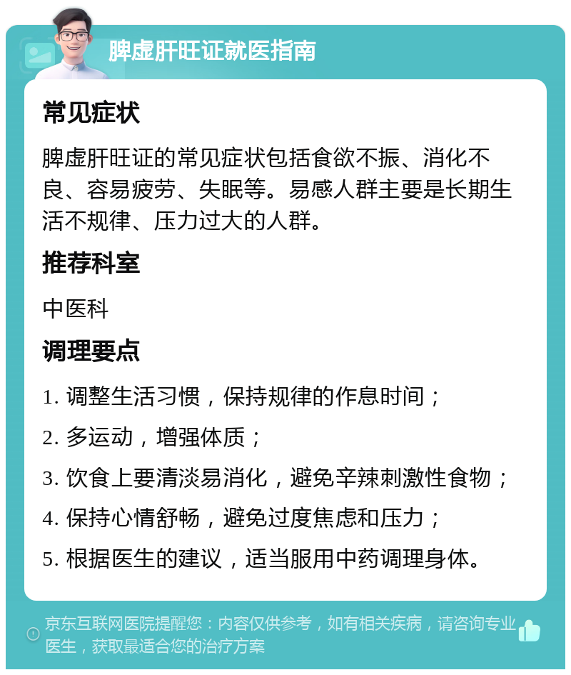 脾虚肝旺证就医指南 常见症状 脾虚肝旺证的常见症状包括食欲不振、消化不良、容易疲劳、失眠等。易感人群主要是长期生活不规律、压力过大的人群。 推荐科室 中医科 调理要点 1. 调整生活习惯，保持规律的作息时间； 2. 多运动，增强体质； 3. 饮食上要清淡易消化，避免辛辣刺激性食物； 4. 保持心情舒畅，避免过度焦虑和压力； 5. 根据医生的建议，适当服用中药调理身体。