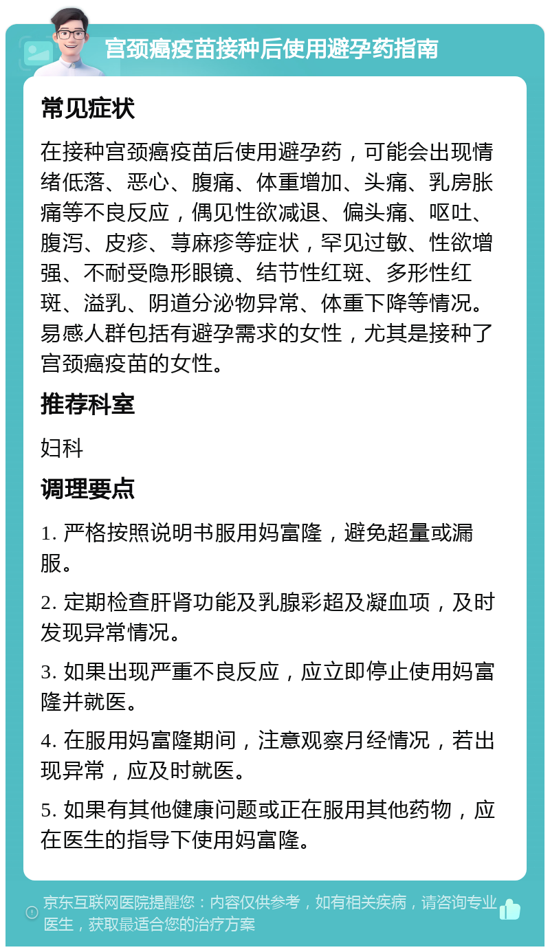 宫颈癌疫苗接种后使用避孕药指南 常见症状 在接种宫颈癌疫苗后使用避孕药，可能会出现情绪低落、恶心、腹痛、体重增加、头痛、乳房胀痛等不良反应，偶见性欲减退、偏头痛、呕吐、腹泻、皮疹、荨麻疹等症状，罕见过敏、性欲增强、不耐受隐形眼镜、结节性红斑、多形性红斑、溢乳、阴道分泌物异常、体重下降等情况。易感人群包括有避孕需求的女性，尤其是接种了宫颈癌疫苗的女性。 推荐科室 妇科 调理要点 1. 严格按照说明书服用妈富隆，避免超量或漏服。 2. 定期检查肝肾功能及乳腺彩超及凝血项，及时发现异常情况。 3. 如果出现严重不良反应，应立即停止使用妈富隆并就医。 4. 在服用妈富隆期间，注意观察月经情况，若出现异常，应及时就医。 5. 如果有其他健康问题或正在服用其他药物，应在医生的指导下使用妈富隆。