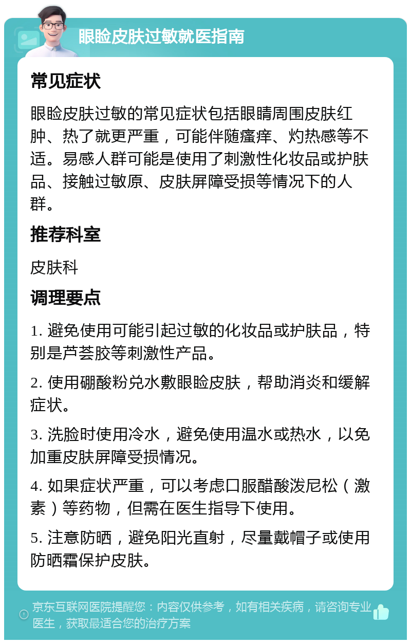 眼睑皮肤过敏就医指南 常见症状 眼睑皮肤过敏的常见症状包括眼睛周围皮肤红肿、热了就更严重，可能伴随瘙痒、灼热感等不适。易感人群可能是使用了刺激性化妆品或护肤品、接触过敏原、皮肤屏障受损等情况下的人群。 推荐科室 皮肤科 调理要点 1. 避免使用可能引起过敏的化妆品或护肤品，特别是芦荟胶等刺激性产品。 2. 使用硼酸粉兑水敷眼睑皮肤，帮助消炎和缓解症状。 3. 洗脸时使用冷水，避免使用温水或热水，以免加重皮肤屏障受损情况。 4. 如果症状严重，可以考虑口服醋酸泼尼松（激素）等药物，但需在医生指导下使用。 5. 注意防晒，避免阳光直射，尽量戴帽子或使用防晒霜保护皮肤。