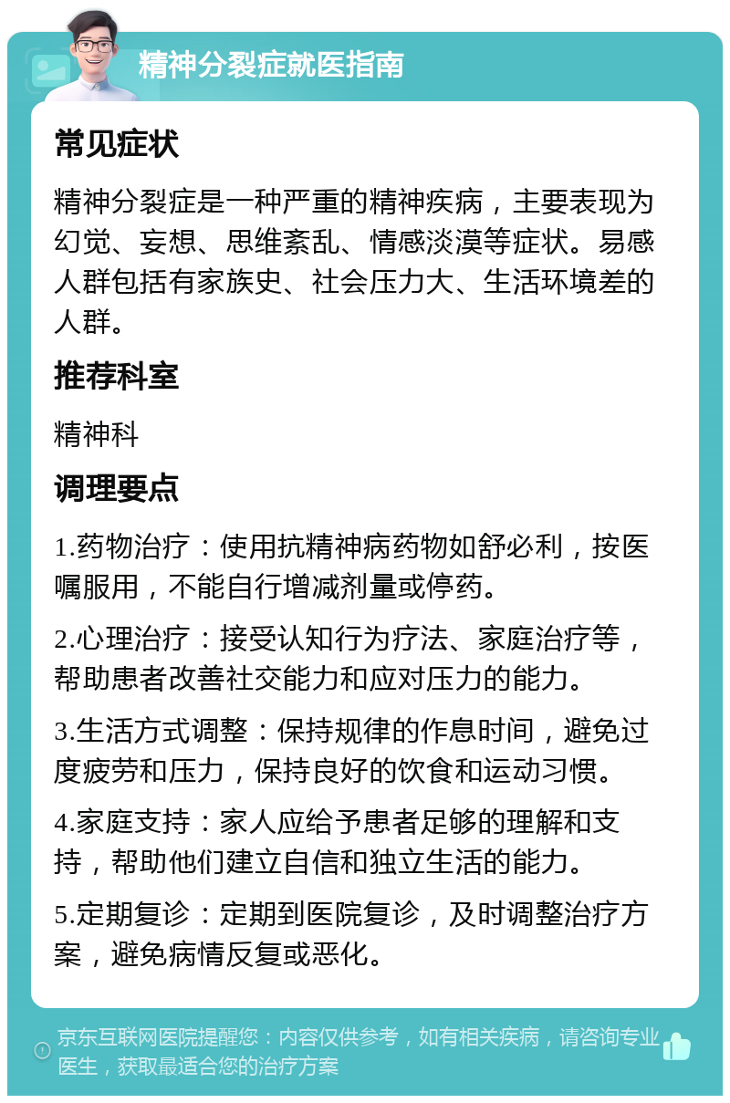 精神分裂症就医指南 常见症状 精神分裂症是一种严重的精神疾病，主要表现为幻觉、妄想、思维紊乱、情感淡漠等症状。易感人群包括有家族史、社会压力大、生活环境差的人群。 推荐科室 精神科 调理要点 1.药物治疗：使用抗精神病药物如舒必利，按医嘱服用，不能自行增减剂量或停药。 2.心理治疗：接受认知行为疗法、家庭治疗等，帮助患者改善社交能力和应对压力的能力。 3.生活方式调整：保持规律的作息时间，避免过度疲劳和压力，保持良好的饮食和运动习惯。 4.家庭支持：家人应给予患者足够的理解和支持，帮助他们建立自信和独立生活的能力。 5.定期复诊：定期到医院复诊，及时调整治疗方案，避免病情反复或恶化。