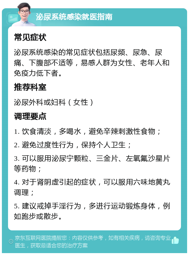 泌尿系统感染就医指南 常见症状 泌尿系统感染的常见症状包括尿频、尿急、尿痛、下腹部不适等，易感人群为女性、老年人和免疫力低下者。 推荐科室 泌尿外科或妇科（女性） 调理要点 1. 饮食清淡，多喝水，避免辛辣刺激性食物； 2. 避免过度性行为，保持个人卫生； 3. 可以服用泌尿宁颗粒、三金片、左氧氟沙星片等药物； 4. 对于肾阴虚引起的症状，可以服用六味地黄丸调理； 5. 建议戒掉手淫行为，多进行运动锻炼身体，例如跑步或散步。