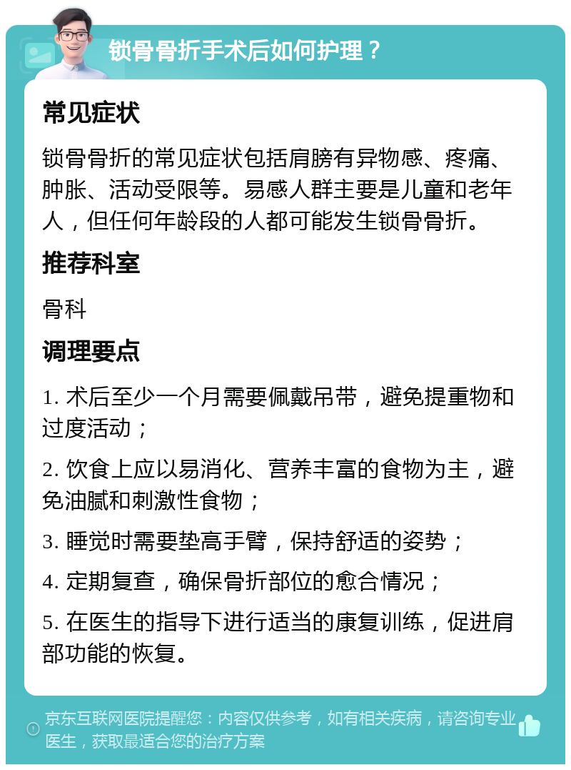 锁骨骨折手术后如何护理？ 常见症状 锁骨骨折的常见症状包括肩膀有异物感、疼痛、肿胀、活动受限等。易感人群主要是儿童和老年人，但任何年龄段的人都可能发生锁骨骨折。 推荐科室 骨科 调理要点 1. 术后至少一个月需要佩戴吊带，避免提重物和过度活动； 2. 饮食上应以易消化、营养丰富的食物为主，避免油腻和刺激性食物； 3. 睡觉时需要垫高手臂，保持舒适的姿势； 4. 定期复查，确保骨折部位的愈合情况； 5. 在医生的指导下进行适当的康复训练，促进肩部功能的恢复。