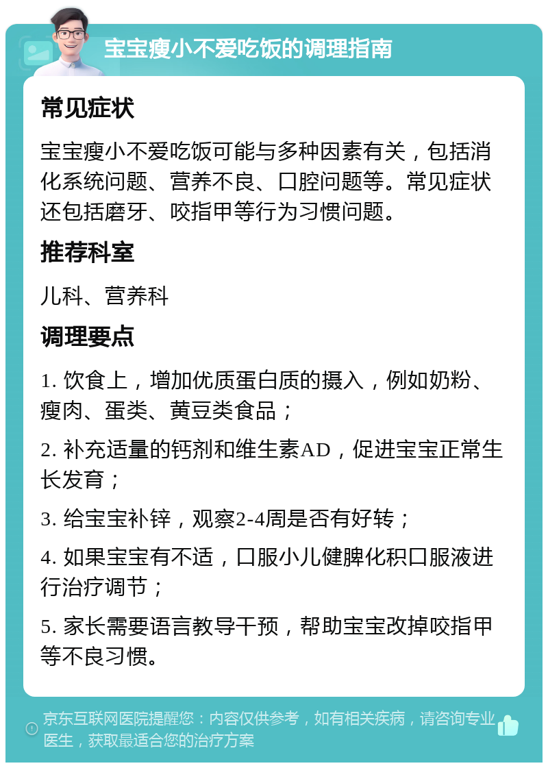 宝宝瘦小不爱吃饭的调理指南 常见症状 宝宝瘦小不爱吃饭可能与多种因素有关，包括消化系统问题、营养不良、口腔问题等。常见症状还包括磨牙、咬指甲等行为习惯问题。 推荐科室 儿科、营养科 调理要点 1. 饮食上，增加优质蛋白质的摄入，例如奶粉、瘦肉、蛋类、黄豆类食品； 2. 补充适量的钙剂和维生素AD，促进宝宝正常生长发育； 3. 给宝宝补锌，观察2-4周是否有好转； 4. 如果宝宝有不适，口服小儿健脾化积口服液进行治疗调节； 5. 家长需要语言教导干预，帮助宝宝改掉咬指甲等不良习惯。