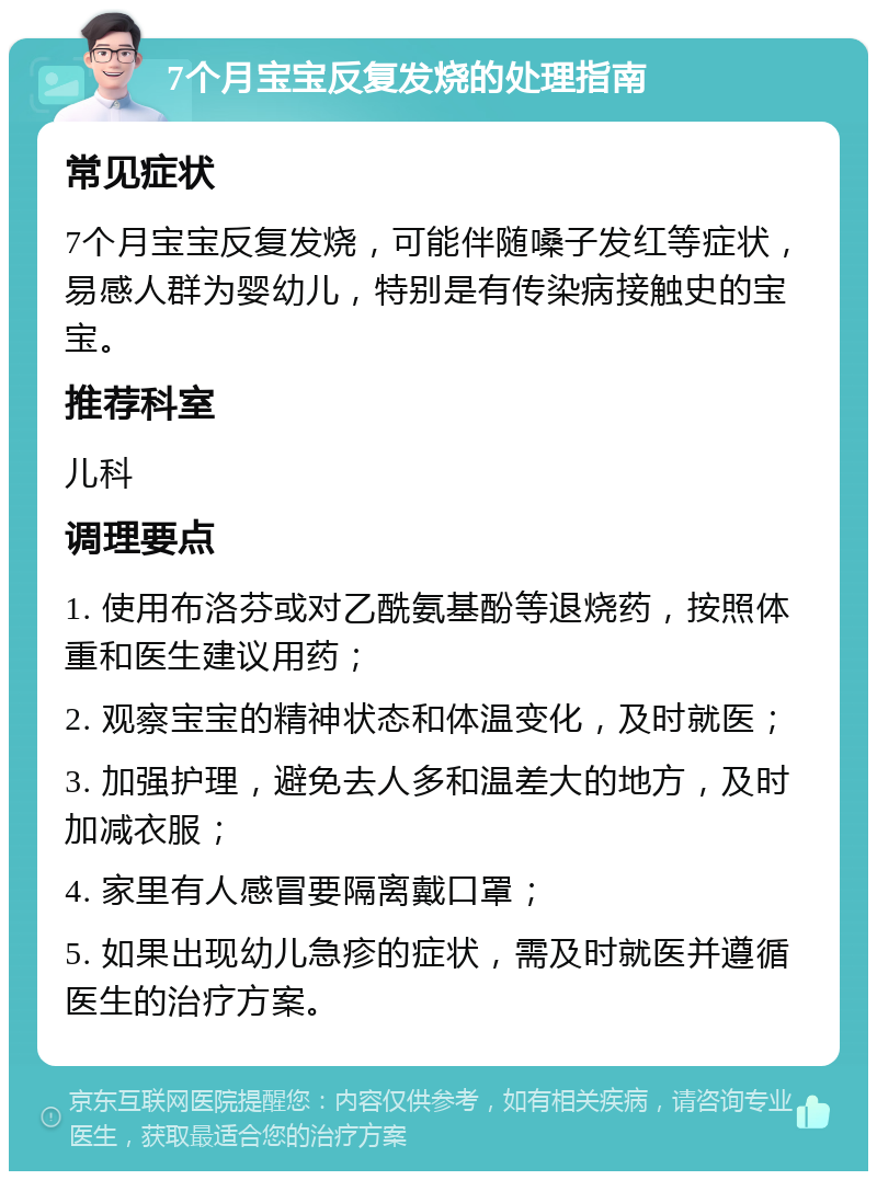 7个月宝宝反复发烧的处理指南 常见症状 7个月宝宝反复发烧，可能伴随嗓子发红等症状，易感人群为婴幼儿，特别是有传染病接触史的宝宝。 推荐科室 儿科 调理要点 1. 使用布洛芬或对乙酰氨基酚等退烧药，按照体重和医生建议用药； 2. 观察宝宝的精神状态和体温变化，及时就医； 3. 加强护理，避免去人多和温差大的地方，及时加减衣服； 4. 家里有人感冒要隔离戴口罩； 5. 如果出现幼儿急疹的症状，需及时就医并遵循医生的治疗方案。