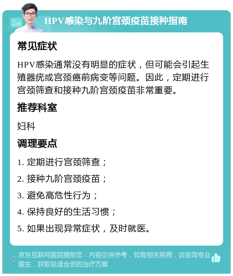 HPV感染与九阶宫颈疫苗接种指南 常见症状 HPV感染通常没有明显的症状，但可能会引起生殖器疣或宫颈癌前病变等问题。因此，定期进行宫颈筛查和接种九阶宫颈疫苗非常重要。 推荐科室 妇科 调理要点 1. 定期进行宫颈筛查； 2. 接种九阶宫颈疫苗； 3. 避免高危性行为； 4. 保持良好的生活习惯； 5. 如果出现异常症状，及时就医。