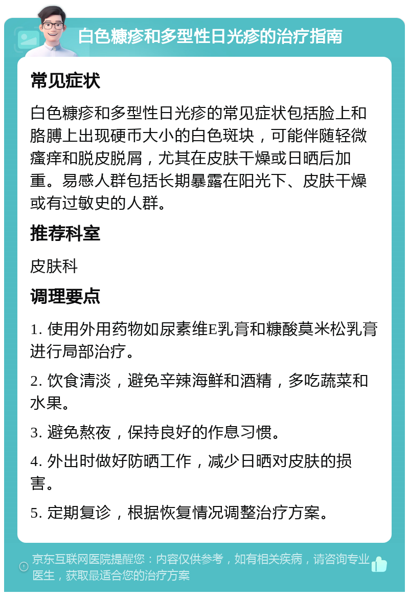 白色糠疹和多型性日光疹的治疗指南 常见症状 白色糠疹和多型性日光疹的常见症状包括脸上和胳膊上出现硬币大小的白色斑块，可能伴随轻微瘙痒和脱皮脱屑，尤其在皮肤干燥或日晒后加重。易感人群包括长期暴露在阳光下、皮肤干燥或有过敏史的人群。 推荐科室 皮肤科 调理要点 1. 使用外用药物如尿素维E乳膏和糠酸莫米松乳膏进行局部治疗。 2. 饮食清淡，避免辛辣海鲜和酒精，多吃蔬菜和水果。 3. 避免熬夜，保持良好的作息习惯。 4. 外出时做好防晒工作，减少日晒对皮肤的损害。 5. 定期复诊，根据恢复情况调整治疗方案。