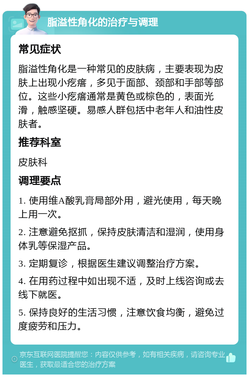 脂溢性角化的治疗与调理 常见症状 脂溢性角化是一种常见的皮肤病，主要表现为皮肤上出现小疙瘩，多见于面部、颈部和手部等部位。这些小疙瘩通常是黄色或棕色的，表面光滑，触感坚硬。易感人群包括中老年人和油性皮肤者。 推荐科室 皮肤科 调理要点 1. 使用维A酸乳膏局部外用，避光使用，每天晚上用一次。 2. 注意避免抠抓，保持皮肤清洁和湿润，使用身体乳等保湿产品。 3. 定期复诊，根据医生建议调整治疗方案。 4. 在用药过程中如出现不适，及时上线咨询或去线下就医。 5. 保持良好的生活习惯，注意饮食均衡，避免过度疲劳和压力。