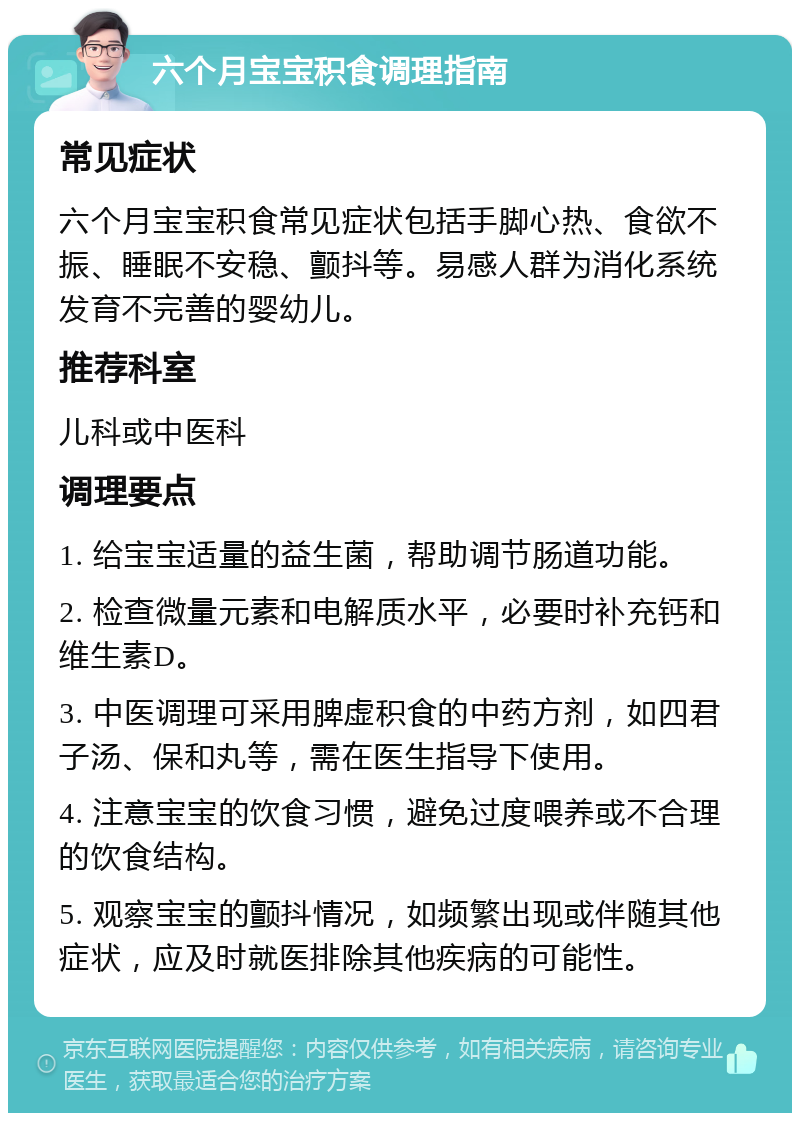 六个月宝宝积食调理指南 常见症状 六个月宝宝积食常见症状包括手脚心热、食欲不振、睡眠不安稳、颤抖等。易感人群为消化系统发育不完善的婴幼儿。 推荐科室 儿科或中医科 调理要点 1. 给宝宝适量的益生菌，帮助调节肠道功能。 2. 检查微量元素和电解质水平，必要时补充钙和维生素D。 3. 中医调理可采用脾虚积食的中药方剂，如四君子汤、保和丸等，需在医生指导下使用。 4. 注意宝宝的饮食习惯，避免过度喂养或不合理的饮食结构。 5. 观察宝宝的颤抖情况，如频繁出现或伴随其他症状，应及时就医排除其他疾病的可能性。