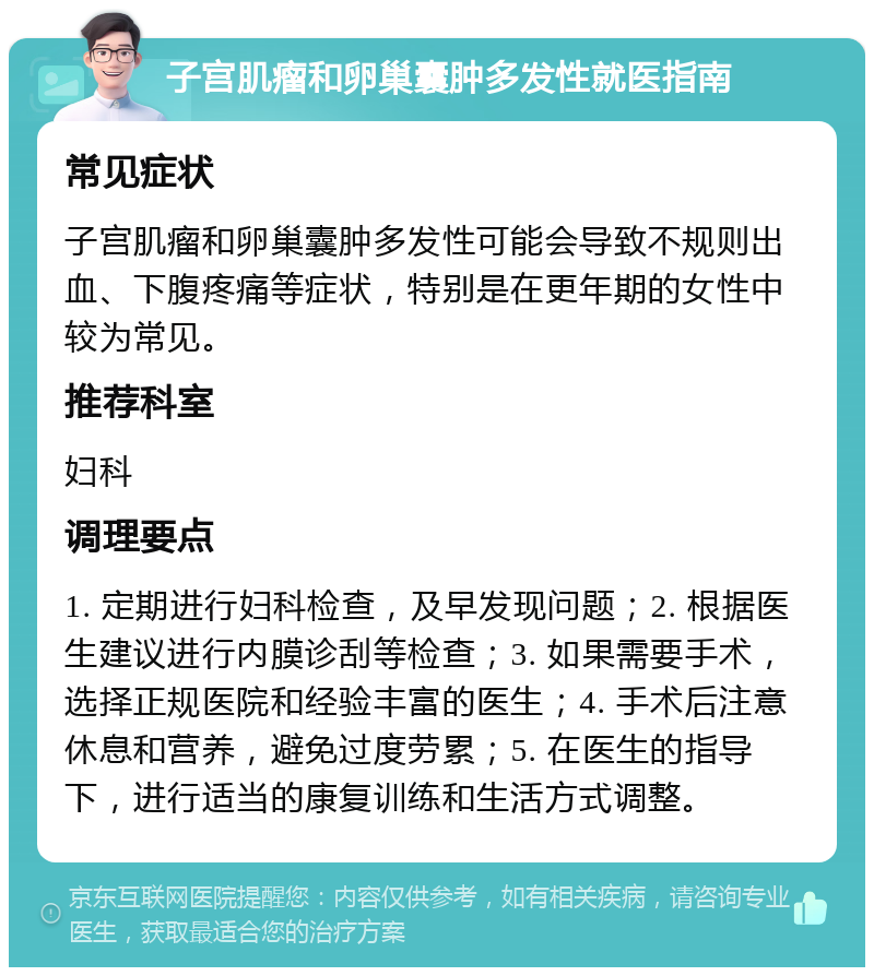 子宫肌瘤和卵巢囊肿多发性就医指南 常见症状 子宫肌瘤和卵巢囊肿多发性可能会导致不规则出血、下腹疼痛等症状，特别是在更年期的女性中较为常见。 推荐科室 妇科 调理要点 1. 定期进行妇科检查，及早发现问题；2. 根据医生建议进行内膜诊刮等检查；3. 如果需要手术，选择正规医院和经验丰富的医生；4. 手术后注意休息和营养，避免过度劳累；5. 在医生的指导下，进行适当的康复训练和生活方式调整。