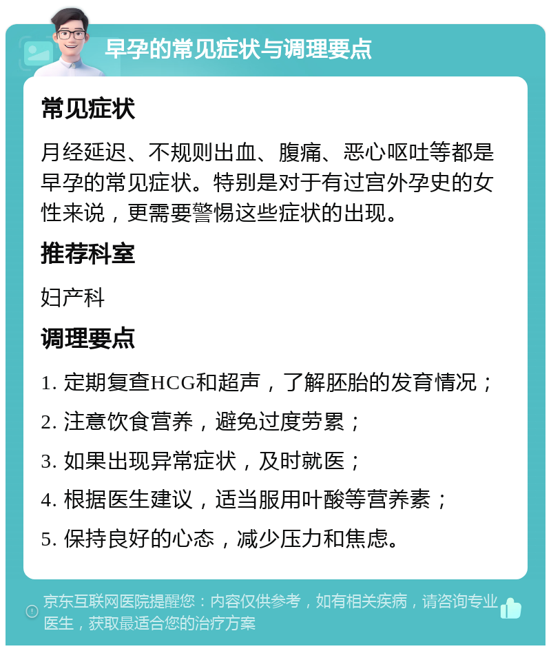 早孕的常见症状与调理要点 常见症状 月经延迟、不规则出血、腹痛、恶心呕吐等都是早孕的常见症状。特别是对于有过宫外孕史的女性来说，更需要警惕这些症状的出现。 推荐科室 妇产科 调理要点 1. 定期复查HCG和超声，了解胚胎的发育情况； 2. 注意饮食营养，避免过度劳累； 3. 如果出现异常症状，及时就医； 4. 根据医生建议，适当服用叶酸等营养素； 5. 保持良好的心态，减少压力和焦虑。