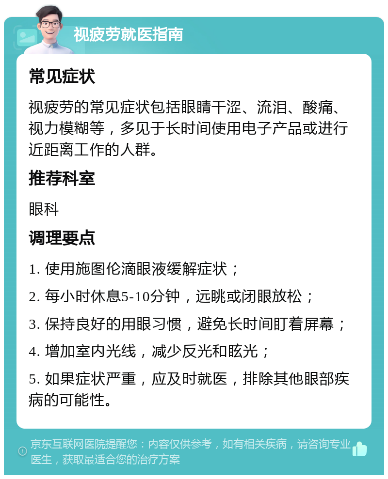 视疲劳就医指南 常见症状 视疲劳的常见症状包括眼睛干涩、流泪、酸痛、视力模糊等，多见于长时间使用电子产品或进行近距离工作的人群。 推荐科室 眼科 调理要点 1. 使用施图伦滴眼液缓解症状； 2. 每小时休息5-10分钟，远眺或闭眼放松； 3. 保持良好的用眼习惯，避免长时间盯着屏幕； 4. 增加室内光线，减少反光和眩光； 5. 如果症状严重，应及时就医，排除其他眼部疾病的可能性。