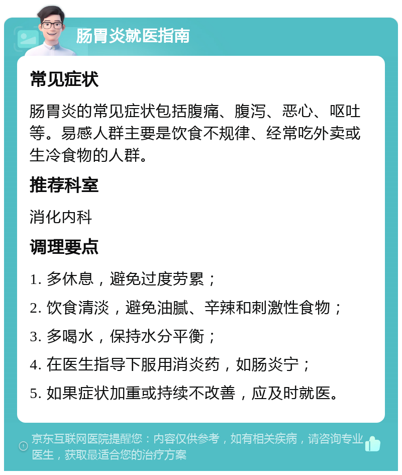 肠胃炎就医指南 常见症状 肠胃炎的常见症状包括腹痛、腹泻、恶心、呕吐等。易感人群主要是饮食不规律、经常吃外卖或生冷食物的人群。 推荐科室 消化内科 调理要点 1. 多休息，避免过度劳累； 2. 饮食清淡，避免油腻、辛辣和刺激性食物； 3. 多喝水，保持水分平衡； 4. 在医生指导下服用消炎药，如肠炎宁； 5. 如果症状加重或持续不改善，应及时就医。