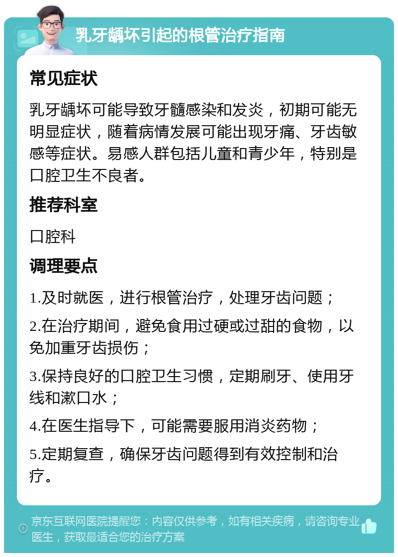 乳牙龋坏引起的根管治疗指南 常见症状 乳牙龋坏可能导致牙髓感染和发炎，初期可能无明显症状，随着病情发展可能出现牙痛、牙齿敏感等症状。易感人群包括儿童和青少年，特别是口腔卫生不良者。 推荐科室 口腔科 调理要点 1.及时就医，进行根管治疗，处理牙齿问题； 2.在治疗期间，避免食用过硬或过甜的食物，以免加重牙齿损伤； 3.保持良好的口腔卫生习惯，定期刷牙、使用牙线和漱口水； 4.在医生指导下，可能需要服用消炎药物； 5.定期复查，确保牙齿问题得到有效控制和治疗。