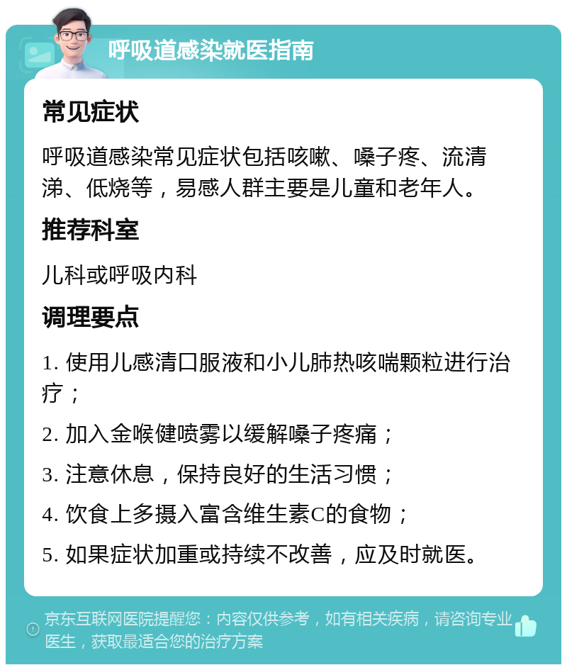 呼吸道感染就医指南 常见症状 呼吸道感染常见症状包括咳嗽、嗓子疼、流清涕、低烧等，易感人群主要是儿童和老年人。 推荐科室 儿科或呼吸内科 调理要点 1. 使用儿感清口服液和小儿肺热咳喘颗粒进行治疗； 2. 加入金喉健喷雾以缓解嗓子疼痛； 3. 注意休息，保持良好的生活习惯； 4. 饮食上多摄入富含维生素C的食物； 5. 如果症状加重或持续不改善，应及时就医。