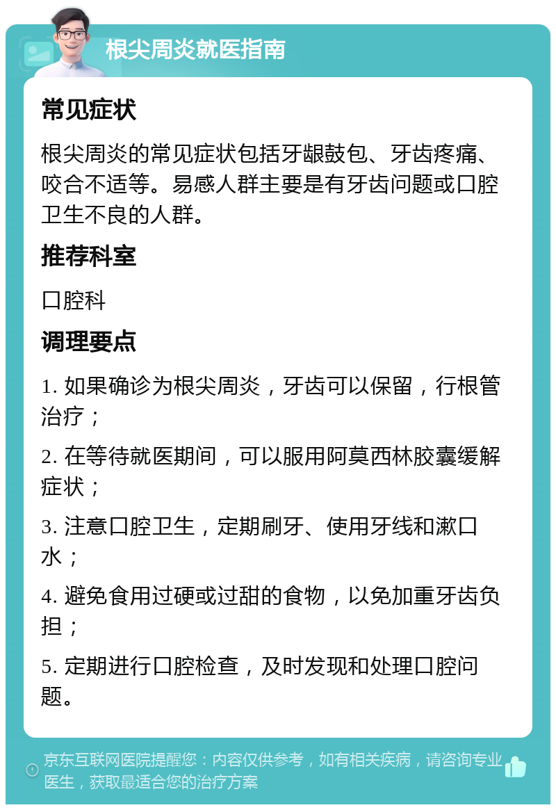 根尖周炎就医指南 常见症状 根尖周炎的常见症状包括牙龈鼓包、牙齿疼痛、咬合不适等。易感人群主要是有牙齿问题或口腔卫生不良的人群。 推荐科室 口腔科 调理要点 1. 如果确诊为根尖周炎，牙齿可以保留，行根管治疗； 2. 在等待就医期间，可以服用阿莫西林胶囊缓解症状； 3. 注意口腔卫生，定期刷牙、使用牙线和漱口水； 4. 避免食用过硬或过甜的食物，以免加重牙齿负担； 5. 定期进行口腔检查，及时发现和处理口腔问题。