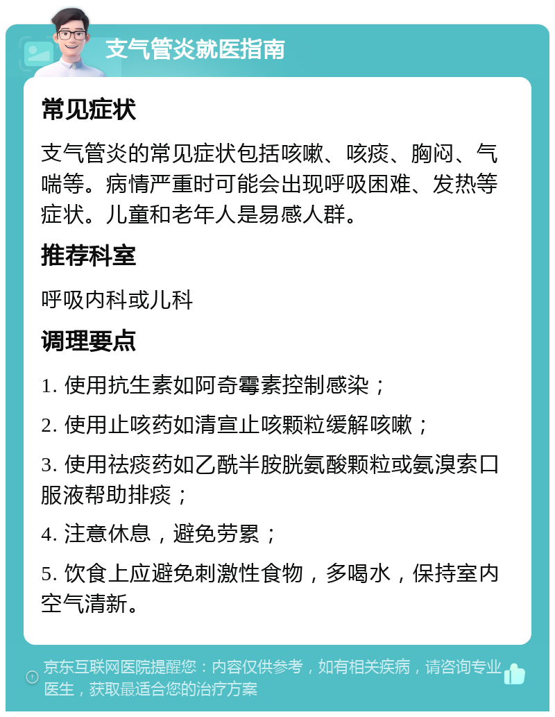 支气管炎就医指南 常见症状 支气管炎的常见症状包括咳嗽、咳痰、胸闷、气喘等。病情严重时可能会出现呼吸困难、发热等症状。儿童和老年人是易感人群。 推荐科室 呼吸内科或儿科 调理要点 1. 使用抗生素如阿奇霉素控制感染； 2. 使用止咳药如清宣止咳颗粒缓解咳嗽； 3. 使用祛痰药如乙酰半胺胱氨酸颗粒或氨溴索口服液帮助排痰； 4. 注意休息，避免劳累； 5. 饮食上应避免刺激性食物，多喝水，保持室内空气清新。