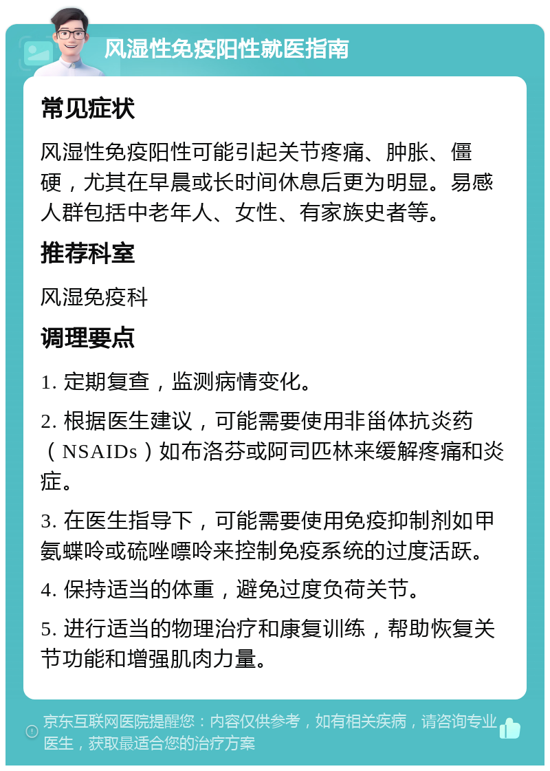 风湿性免疫阳性就医指南 常见症状 风湿性免疫阳性可能引起关节疼痛、肿胀、僵硬，尤其在早晨或长时间休息后更为明显。易感人群包括中老年人、女性、有家族史者等。 推荐科室 风湿免疫科 调理要点 1. 定期复查，监测病情变化。 2. 根据医生建议，可能需要使用非甾体抗炎药（NSAIDs）如布洛芬或阿司匹林来缓解疼痛和炎症。 3. 在医生指导下，可能需要使用免疫抑制剂如甲氨蝶呤或硫唑嘌呤来控制免疫系统的过度活跃。 4. 保持适当的体重，避免过度负荷关节。 5. 进行适当的物理治疗和康复训练，帮助恢复关节功能和增强肌肉力量。