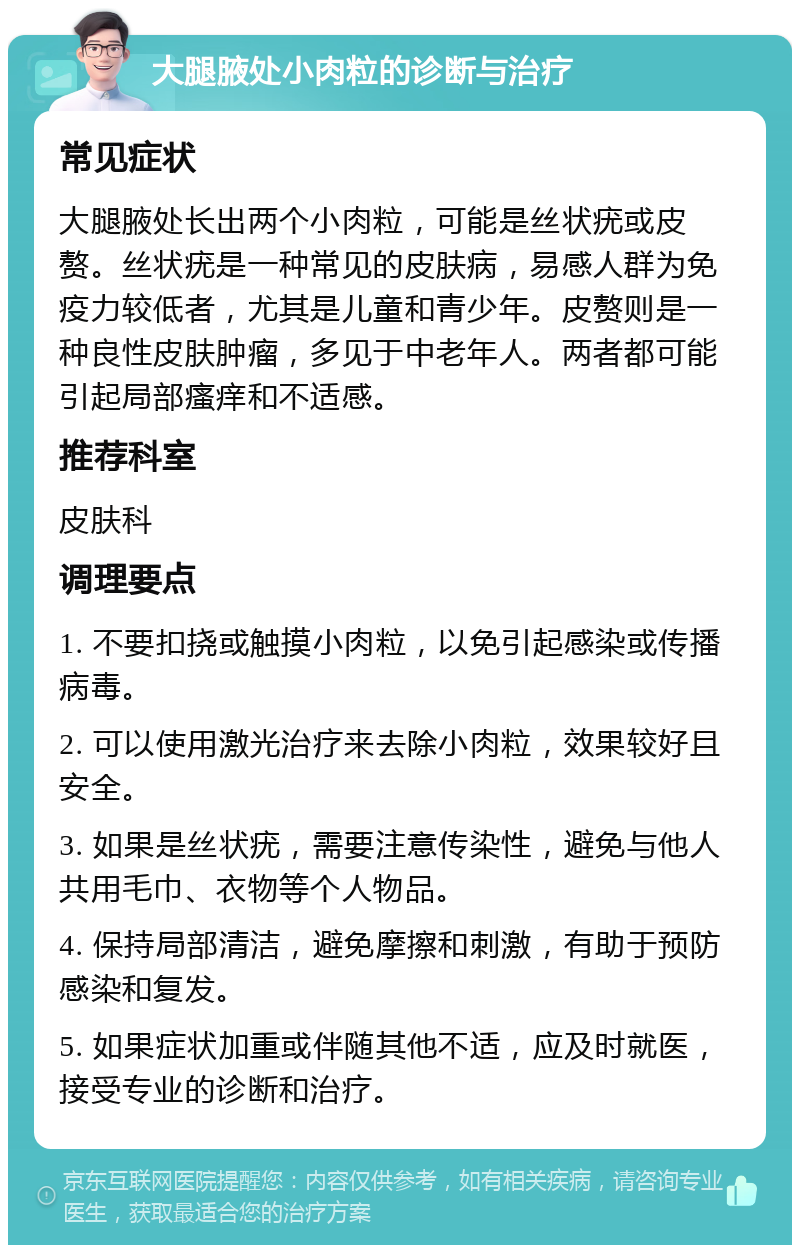 大腿腋处小肉粒的诊断与治疗 常见症状 大腿腋处长出两个小肉粒，可能是丝状疣或皮赘。丝状疣是一种常见的皮肤病，易感人群为免疫力较低者，尤其是儿童和青少年。皮赘则是一种良性皮肤肿瘤，多见于中老年人。两者都可能引起局部瘙痒和不适感。 推荐科室 皮肤科 调理要点 1. 不要扣挠或触摸小肉粒，以免引起感染或传播病毒。 2. 可以使用激光治疗来去除小肉粒，效果较好且安全。 3. 如果是丝状疣，需要注意传染性，避免与他人共用毛巾、衣物等个人物品。 4. 保持局部清洁，避免摩擦和刺激，有助于预防感染和复发。 5. 如果症状加重或伴随其他不适，应及时就医，接受专业的诊断和治疗。