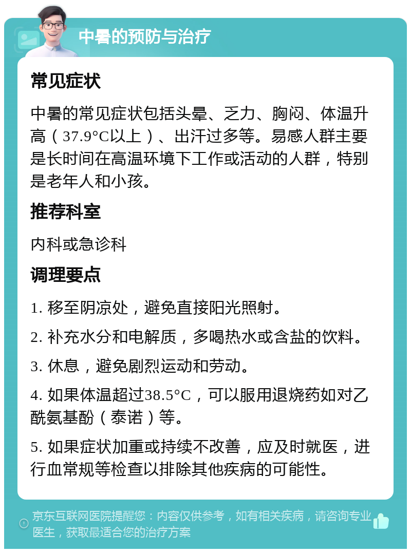 中暑的预防与治疗 常见症状 中暑的常见症状包括头晕、乏力、胸闷、体温升高（37.9°C以上）、出汗过多等。易感人群主要是长时间在高温环境下工作或活动的人群，特别是老年人和小孩。 推荐科室 内科或急诊科 调理要点 1. 移至阴凉处，避免直接阳光照射。 2. 补充水分和电解质，多喝热水或含盐的饮料。 3. 休息，避免剧烈运动和劳动。 4. 如果体温超过38.5°C，可以服用退烧药如对乙酰氨基酚（泰诺）等。 5. 如果症状加重或持续不改善，应及时就医，进行血常规等检查以排除其他疾病的可能性。