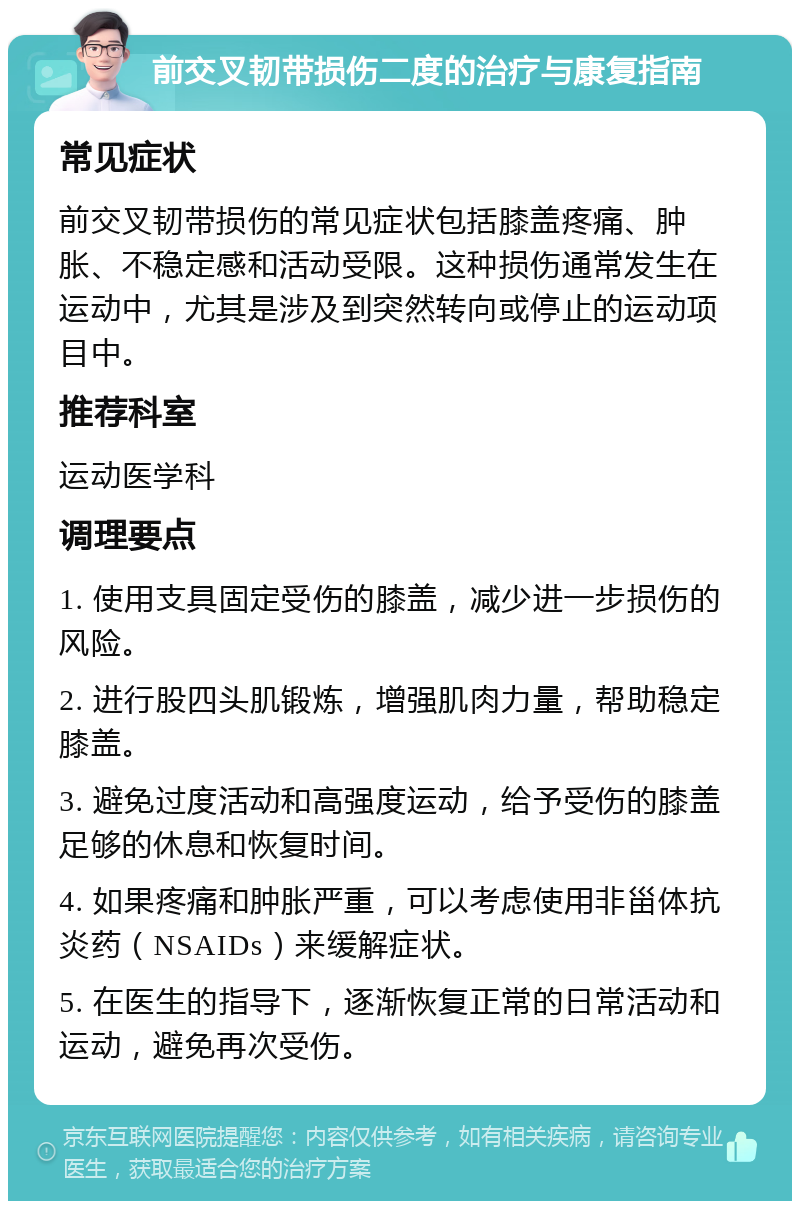 前交叉韧带损伤二度的治疗与康复指南 常见症状 前交叉韧带损伤的常见症状包括膝盖疼痛、肿胀、不稳定感和活动受限。这种损伤通常发生在运动中，尤其是涉及到突然转向或停止的运动项目中。 推荐科室 运动医学科 调理要点 1. 使用支具固定受伤的膝盖，减少进一步损伤的风险。 2. 进行股四头肌锻炼，增强肌肉力量，帮助稳定膝盖。 3. 避免过度活动和高强度运动，给予受伤的膝盖足够的休息和恢复时间。 4. 如果疼痛和肿胀严重，可以考虑使用非甾体抗炎药（NSAIDs）来缓解症状。 5. 在医生的指导下，逐渐恢复正常的日常活动和运动，避免再次受伤。