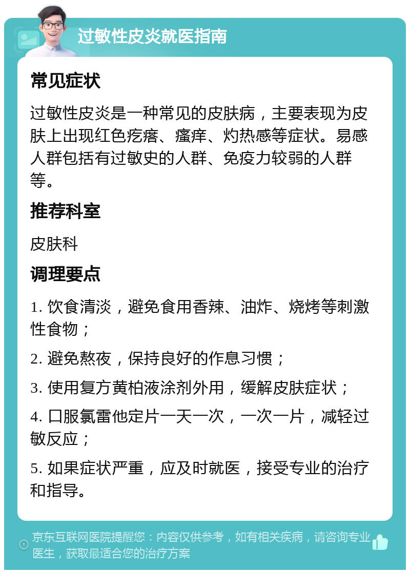 过敏性皮炎就医指南 常见症状 过敏性皮炎是一种常见的皮肤病，主要表现为皮肤上出现红色疙瘩、瘙痒、灼热感等症状。易感人群包括有过敏史的人群、免疫力较弱的人群等。 推荐科室 皮肤科 调理要点 1. 饮食清淡，避免食用香辣、油炸、烧烤等刺激性食物； 2. 避免熬夜，保持良好的作息习惯； 3. 使用复方黄柏液涂剂外用，缓解皮肤症状； 4. 口服氯雷他定片一天一次，一次一片，减轻过敏反应； 5. 如果症状严重，应及时就医，接受专业的治疗和指导。