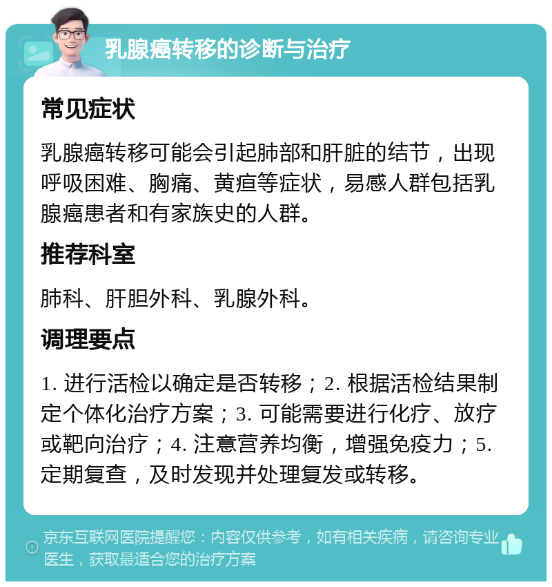 乳腺癌转移的诊断与治疗 常见症状 乳腺癌转移可能会引起肺部和肝脏的结节，出现呼吸困难、胸痛、黄疸等症状，易感人群包括乳腺癌患者和有家族史的人群。 推荐科室 肺科、肝胆外科、乳腺外科。 调理要点 1. 进行活检以确定是否转移；2. 根据活检结果制定个体化治疗方案；3. 可能需要进行化疗、放疗或靶向治疗；4. 注意营养均衡，增强免疫力；5. 定期复查，及时发现并处理复发或转移。