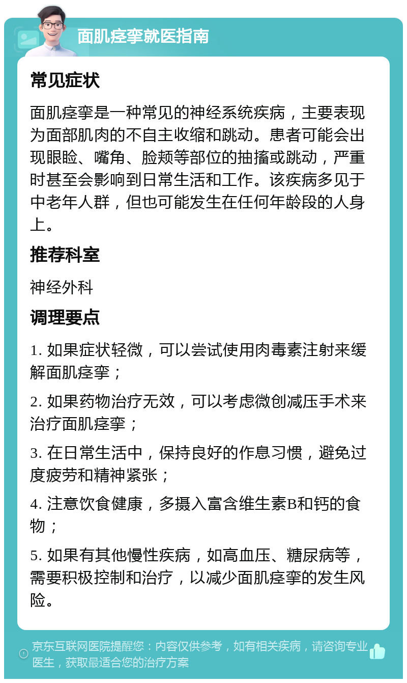 面肌痉挛就医指南 常见症状 面肌痉挛是一种常见的神经系统疾病，主要表现为面部肌肉的不自主收缩和跳动。患者可能会出现眼睑、嘴角、脸颊等部位的抽搐或跳动，严重时甚至会影响到日常生活和工作。该疾病多见于中老年人群，但也可能发生在任何年龄段的人身上。 推荐科室 神经外科 调理要点 1. 如果症状轻微，可以尝试使用肉毒素注射来缓解面肌痉挛； 2. 如果药物治疗无效，可以考虑微创减压手术来治疗面肌痉挛； 3. 在日常生活中，保持良好的作息习惯，避免过度疲劳和精神紧张； 4. 注意饮食健康，多摄入富含维生素B和钙的食物； 5. 如果有其他慢性疾病，如高血压、糖尿病等，需要积极控制和治疗，以减少面肌痉挛的发生风险。