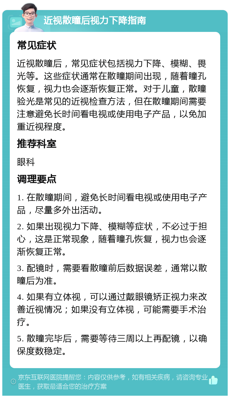 近视散瞳后视力下降指南 常见症状 近视散瞳后，常见症状包括视力下降、模糊、畏光等。这些症状通常在散瞳期间出现，随着瞳孔恢复，视力也会逐渐恢复正常。对于儿童，散瞳验光是常见的近视检查方法，但在散瞳期间需要注意避免长时间看电视或使用电子产品，以免加重近视程度。 推荐科室 眼科 调理要点 1. 在散瞳期间，避免长时间看电视或使用电子产品，尽量多外出活动。 2. 如果出现视力下降、模糊等症状，不必过于担心，这是正常现象，随着瞳孔恢复，视力也会逐渐恢复正常。 3. 配镜时，需要看散瞳前后数据误差，通常以散瞳后为准。 4. 如果有立体视，可以通过戴眼镜矫正视力来改善近视情况；如果没有立体视，可能需要手术治疗。 5. 散瞳完毕后，需要等待三周以上再配镜，以确保度数稳定。