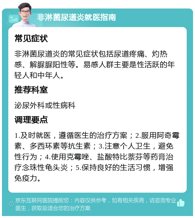 非淋菌尿道炎就医指南 常见症状 非淋菌尿道炎的常见症状包括尿道疼痛、灼热感、解脲脲阳性等。易感人群主要是性活跃的年轻人和中年人。 推荐科室 泌尿外科或性病科 调理要点 1.及时就医，遵循医生的治疗方案；2.服用阿奇霉素、多西环素等抗生素；3.注意个人卫生，避免性行为；4.使用克霉唑、盐酸特比萘芬等药膏治疗念珠性龟头炎；5.保持良好的生活习惯，增强免疫力。