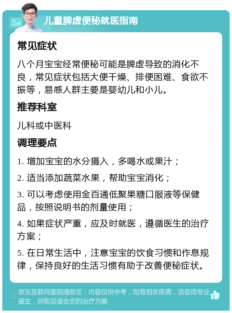 儿童脾虚便秘就医指南 常见症状 八个月宝宝经常便秘可能是脾虚导致的消化不良，常见症状包括大便干燥、排便困难、食欲不振等，易感人群主要是婴幼儿和小儿。 推荐科室 儿科或中医科 调理要点 1. 增加宝宝的水分摄入，多喝水或果汁； 2. 适当添加蔬菜水果，帮助宝宝消化； 3. 可以考虑使用金百通低聚果糖口服液等保健品，按照说明书的剂量使用； 4. 如果症状严重，应及时就医，遵循医生的治疗方案； 5. 在日常生活中，注意宝宝的饮食习惯和作息规律，保持良好的生活习惯有助于改善便秘症状。