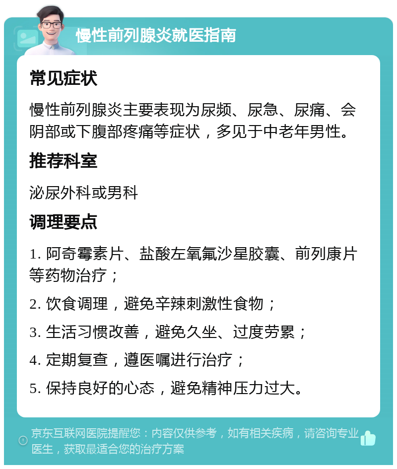 慢性前列腺炎就医指南 常见症状 慢性前列腺炎主要表现为尿频、尿急、尿痛、会阴部或下腹部疼痛等症状，多见于中老年男性。 推荐科室 泌尿外科或男科 调理要点 1. 阿奇霉素片、盐酸左氧氟沙星胶囊、前列康片等药物治疗； 2. 饮食调理，避免辛辣刺激性食物； 3. 生活习惯改善，避免久坐、过度劳累； 4. 定期复查，遵医嘱进行治疗； 5. 保持良好的心态，避免精神压力过大。