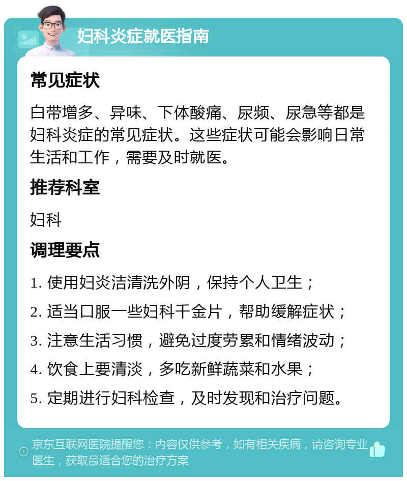 妇科炎症就医指南 常见症状 白带增多、异味、下体酸痛、尿频、尿急等都是妇科炎症的常见症状。这些症状可能会影响日常生活和工作，需要及时就医。 推荐科室 妇科 调理要点 1. 使用妇炎洁清洗外阴，保持个人卫生； 2. 适当口服一些妇科千金片，帮助缓解症状； 3. 注意生活习惯，避免过度劳累和情绪波动； 4. 饮食上要清淡，多吃新鲜蔬菜和水果； 5. 定期进行妇科检查，及时发现和治疗问题。