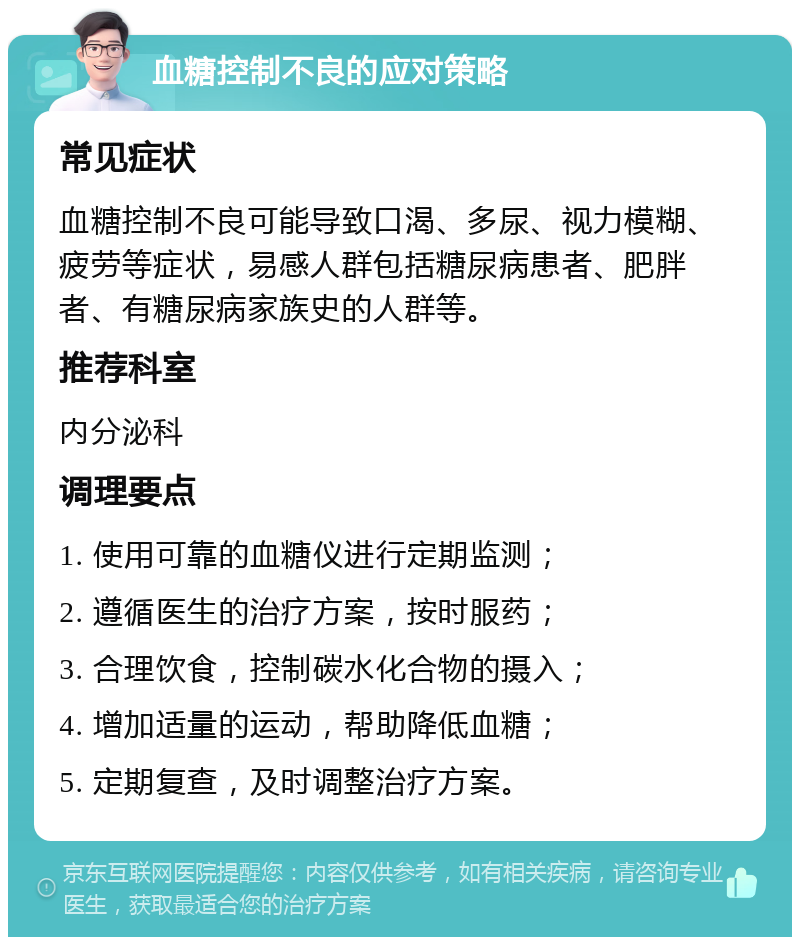 血糖控制不良的应对策略 常见症状 血糖控制不良可能导致口渴、多尿、视力模糊、疲劳等症状，易感人群包括糖尿病患者、肥胖者、有糖尿病家族史的人群等。 推荐科室 内分泌科 调理要点 1. 使用可靠的血糖仪进行定期监测； 2. 遵循医生的治疗方案，按时服药； 3. 合理饮食，控制碳水化合物的摄入； 4. 增加适量的运动，帮助降低血糖； 5. 定期复查，及时调整治疗方案。