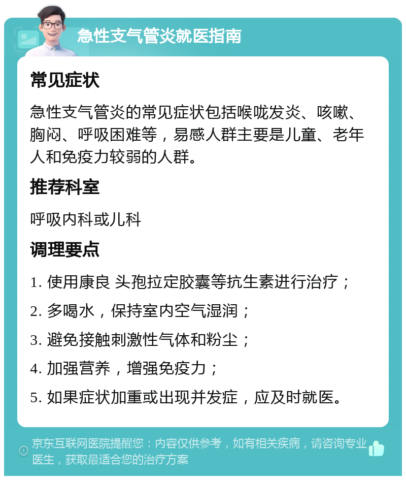 急性支气管炎就医指南 常见症状 急性支气管炎的常见症状包括喉咙发炎、咳嗽、胸闷、呼吸困难等，易感人群主要是儿童、老年人和免疫力较弱的人群。 推荐科室 呼吸内科或儿科 调理要点 1. 使用康良 头孢拉定胶囊等抗生素进行治疗； 2. 多喝水，保持室内空气湿润； 3. 避免接触刺激性气体和粉尘； 4. 加强营养，增强免疫力； 5. 如果症状加重或出现并发症，应及时就医。