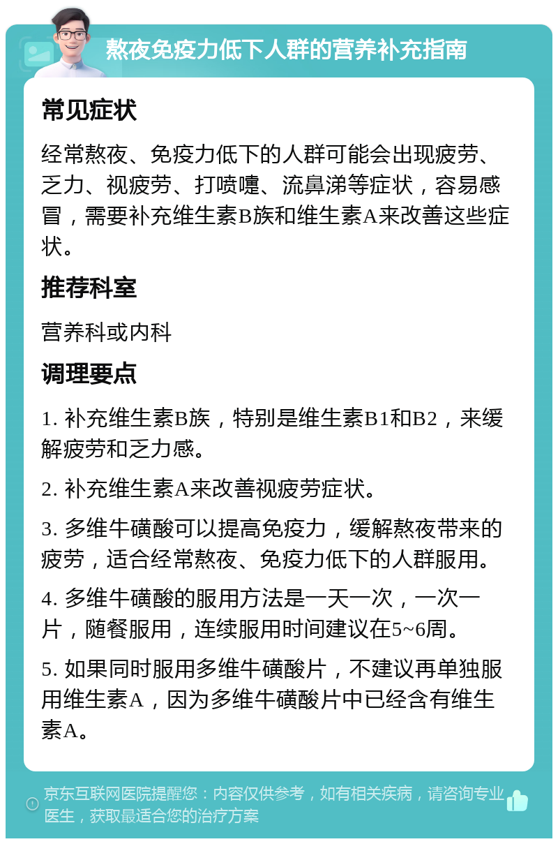 熬夜免疫力低下人群的营养补充指南 常见症状 经常熬夜、免疫力低下的人群可能会出现疲劳、乏力、视疲劳、打喷嚏、流鼻涕等症状，容易感冒，需要补充维生素B族和维生素A来改善这些症状。 推荐科室 营养科或内科 调理要点 1. 补充维生素B族，特别是维生素B1和B2，来缓解疲劳和乏力感。 2. 补充维生素A来改善视疲劳症状。 3. 多维牛磺酸可以提高免疫力，缓解熬夜带来的疲劳，适合经常熬夜、免疫力低下的人群服用。 4. 多维牛磺酸的服用方法是一天一次，一次一片，随餐服用，连续服用时间建议在5~6周。 5. 如果同时服用多维牛磺酸片，不建议再单独服用维生素A，因为多维牛磺酸片中已经含有维生素A。