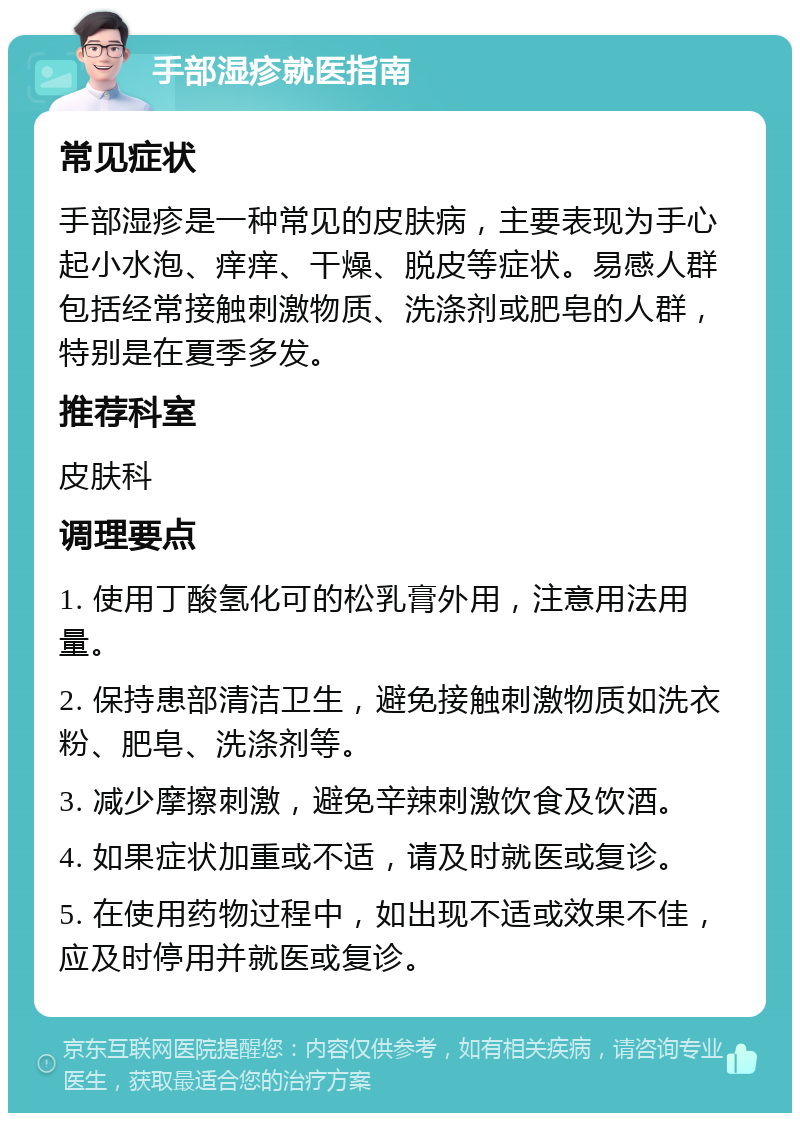 手部湿疹就医指南 常见症状 手部湿疹是一种常见的皮肤病，主要表现为手心起小水泡、痒痒、干燥、脱皮等症状。易感人群包括经常接触刺激物质、洗涤剂或肥皂的人群，特别是在夏季多发。 推荐科室 皮肤科 调理要点 1. 使用丁酸氢化可的松乳膏外用，注意用法用量。 2. 保持患部清洁卫生，避免接触刺激物质如洗衣粉、肥皂、洗涤剂等。 3. 减少摩擦刺激，避免辛辣刺激饮食及饮酒。 4. 如果症状加重或不适，请及时就医或复诊。 5. 在使用药物过程中，如出现不适或效果不佳，应及时停用并就医或复诊。