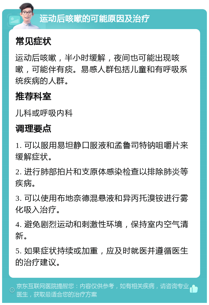 运动后咳嗽的可能原因及治疗 常见症状 运动后咳嗽，半小时缓解，夜间也可能出现咳嗽，可能伴有痰。易感人群包括儿童和有呼吸系统疾病的人群。 推荐科室 儿科或呼吸内科 调理要点 1. 可以服用易坦静口服液和孟鲁司特钠咀嚼片来缓解症状。 2. 进行肺部拍片和支原体感染检查以排除肺炎等疾病。 3. 可以使用布地奈德混悬液和异丙托溴铵进行雾化吸入治疗。 4. 避免剧烈运动和刺激性环境，保持室内空气清新。 5. 如果症状持续或加重，应及时就医并遵循医生的治疗建议。