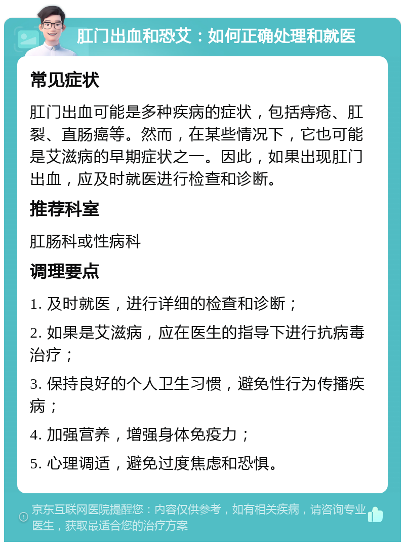 肛门出血和恐艾：如何正确处理和就医 常见症状 肛门出血可能是多种疾病的症状，包括痔疮、肛裂、直肠癌等。然而，在某些情况下，它也可能是艾滋病的早期症状之一。因此，如果出现肛门出血，应及时就医进行检查和诊断。 推荐科室 肛肠科或性病科 调理要点 1. 及时就医，进行详细的检查和诊断； 2. 如果是艾滋病，应在医生的指导下进行抗病毒治疗； 3. 保持良好的个人卫生习惯，避免性行为传播疾病； 4. 加强营养，增强身体免疫力； 5. 心理调适，避免过度焦虑和恐惧。