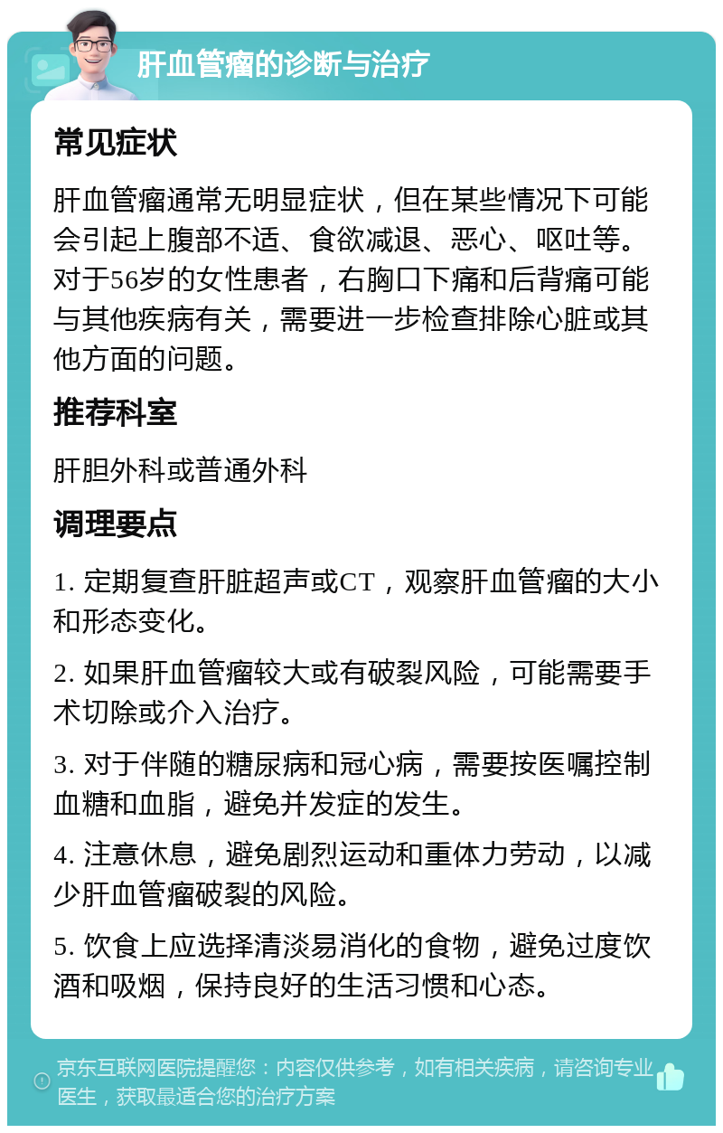 肝血管瘤的诊断与治疗 常见症状 肝血管瘤通常无明显症状，但在某些情况下可能会引起上腹部不适、食欲减退、恶心、呕吐等。对于56岁的女性患者，右胸口下痛和后背痛可能与其他疾病有关，需要进一步检查排除心脏或其他方面的问题。 推荐科室 肝胆外科或普通外科 调理要点 1. 定期复查肝脏超声或CT，观察肝血管瘤的大小和形态变化。 2. 如果肝血管瘤较大或有破裂风险，可能需要手术切除或介入治疗。 3. 对于伴随的糖尿病和冠心病，需要按医嘱控制血糖和血脂，避免并发症的发生。 4. 注意休息，避免剧烈运动和重体力劳动，以减少肝血管瘤破裂的风险。 5. 饮食上应选择清淡易消化的食物，避免过度饮酒和吸烟，保持良好的生活习惯和心态。