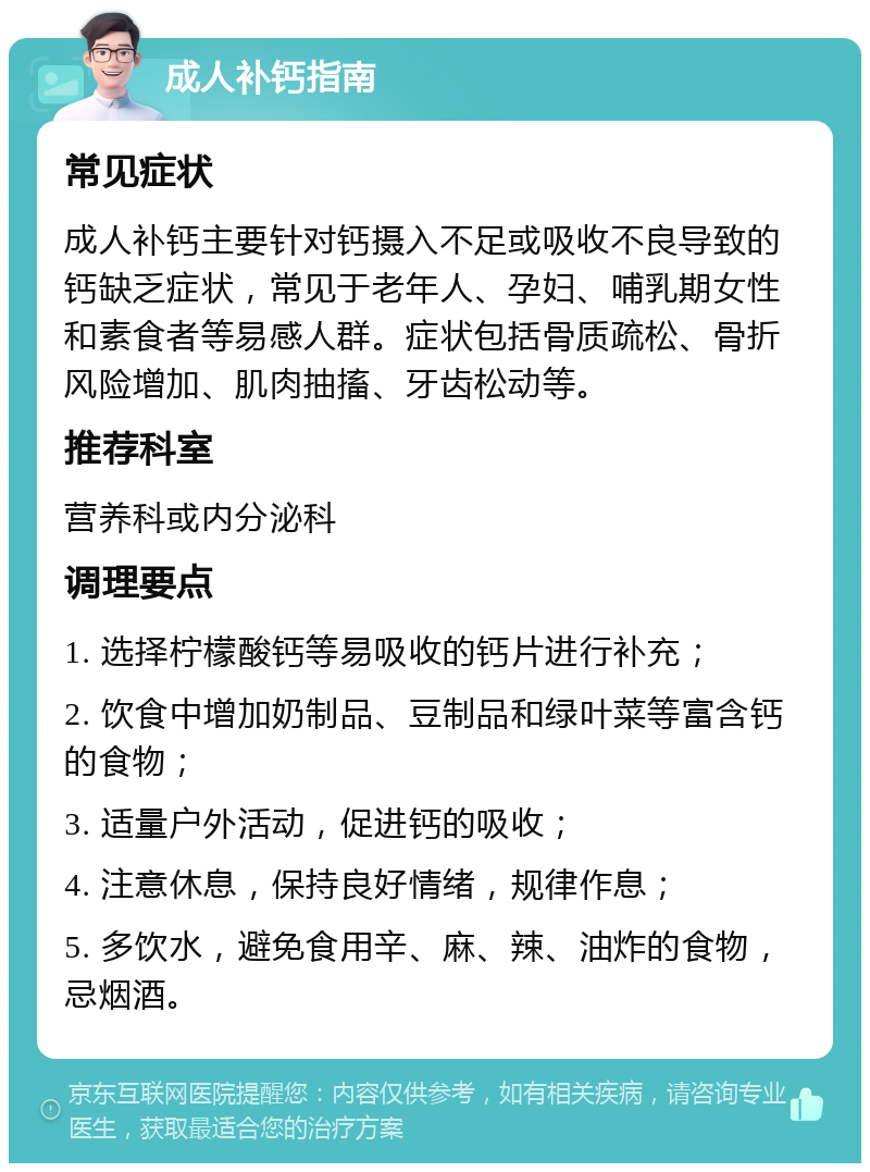 成人补钙指南 常见症状 成人补钙主要针对钙摄入不足或吸收不良导致的钙缺乏症状，常见于老年人、孕妇、哺乳期女性和素食者等易感人群。症状包括骨质疏松、骨折风险增加、肌肉抽搐、牙齿松动等。 推荐科室 营养科或内分泌科 调理要点 1. 选择柠檬酸钙等易吸收的钙片进行补充； 2. 饮食中增加奶制品、豆制品和绿叶菜等富含钙的食物； 3. 适量户外活动，促进钙的吸收； 4. 注意休息，保持良好情绪，规律作息； 5. 多饮水，避免食用辛、麻、辣、油炸的食物，忌烟酒。