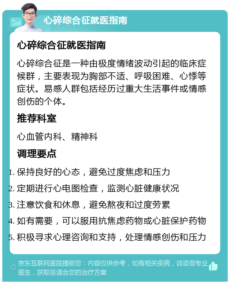 心碎综合征就医指南 心碎综合征就医指南 心碎综合征是一种由极度情绪波动引起的临床症候群，主要表现为胸部不适、呼吸困难、心悸等症状。易感人群包括经历过重大生活事件或情感创伤的个体。 推荐科室 心血管内科、精神科 调理要点 保持良好的心态，避免过度焦虑和压力 定期进行心电图检查，监测心脏健康状况 注意饮食和休息，避免熬夜和过度劳累 如有需要，可以服用抗焦虑药物或心脏保护药物 积极寻求心理咨询和支持，处理情感创伤和压力