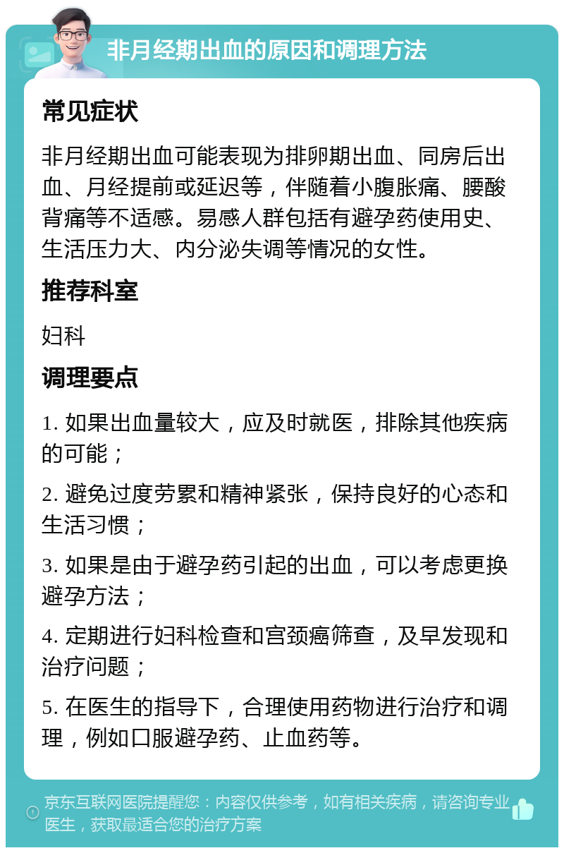 非月经期出血的原因和调理方法 常见症状 非月经期出血可能表现为排卵期出血、同房后出血、月经提前或延迟等，伴随着小腹胀痛、腰酸背痛等不适感。易感人群包括有避孕药使用史、生活压力大、内分泌失调等情况的女性。 推荐科室 妇科 调理要点 1. 如果出血量较大，应及时就医，排除其他疾病的可能； 2. 避免过度劳累和精神紧张，保持良好的心态和生活习惯； 3. 如果是由于避孕药引起的出血，可以考虑更换避孕方法； 4. 定期进行妇科检查和宫颈癌筛查，及早发现和治疗问题； 5. 在医生的指导下，合理使用药物进行治疗和调理，例如口服避孕药、止血药等。