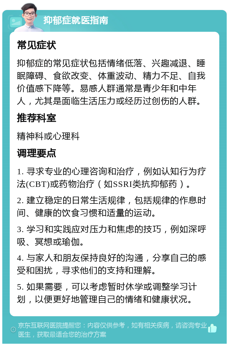 抑郁症就医指南 常见症状 抑郁症的常见症状包括情绪低落、兴趣减退、睡眠障碍、食欲改变、体重波动、精力不足、自我价值感下降等。易感人群通常是青少年和中年人，尤其是面临生活压力或经历过创伤的人群。 推荐科室 精神科或心理科 调理要点 1. 寻求专业的心理咨询和治疗，例如认知行为疗法(CBT)或药物治疗（如SSRI类抗抑郁药）。 2. 建立稳定的日常生活规律，包括规律的作息时间、健康的饮食习惯和适量的运动。 3. 学习和实践应对压力和焦虑的技巧，例如深呼吸、冥想或瑜伽。 4. 与家人和朋友保持良好的沟通，分享自己的感受和困扰，寻求他们的支持和理解。 5. 如果需要，可以考虑暂时休学或调整学习计划，以便更好地管理自己的情绪和健康状况。