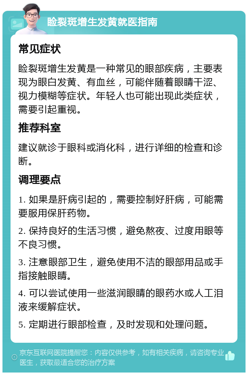 睑裂斑增生发黄就医指南 常见症状 睑裂斑增生发黄是一种常见的眼部疾病，主要表现为眼白发黄、有血丝，可能伴随着眼睛干涩、视力模糊等症状。年轻人也可能出现此类症状，需要引起重视。 推荐科室 建议就诊于眼科或消化科，进行详细的检查和诊断。 调理要点 1. 如果是肝病引起的，需要控制好肝病，可能需要服用保肝药物。 2. 保持良好的生活习惯，避免熬夜、过度用眼等不良习惯。 3. 注意眼部卫生，避免使用不洁的眼部用品或手指接触眼睛。 4. 可以尝试使用一些滋润眼睛的眼药水或人工泪液来缓解症状。 5. 定期进行眼部检查，及时发现和处理问题。