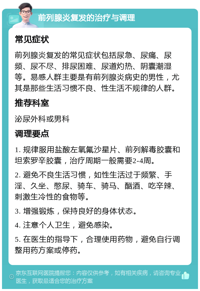 前列腺炎复发的治疗与调理 常见症状 前列腺炎复发的常见症状包括尿急、尿痛、尿频、尿不尽、排尿困难、尿道灼热、阴囊潮湿等。易感人群主要是有前列腺炎病史的男性，尤其是那些生活习惯不良、性生活不规律的人群。 推荐科室 泌尿外科或男科 调理要点 1. 规律服用盐酸左氧氟沙星片、前列解毒胶囊和坦索罗辛胶囊，治疗周期一般需要2-4周。 2. 避免不良生活习惯，如性生活过于频繁、手淫、久坐、憋尿、骑车、骑马、酗酒、吃辛辣、刺激生冷性的食物等。 3. 增强锻炼，保持良好的身体状态。 4. 注意个人卫生，避免感染。 5. 在医生的指导下，合理使用药物，避免自行调整用药方案或停药。