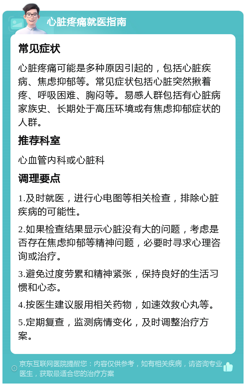 心脏疼痛就医指南 常见症状 心脏疼痛可能是多种原因引起的，包括心脏疾病、焦虑抑郁等。常见症状包括心脏突然揪着疼、呼吸困难、胸闷等。易感人群包括有心脏病家族史、长期处于高压环境或有焦虑抑郁症状的人群。 推荐科室 心血管内科或心脏科 调理要点 1.及时就医，进行心电图等相关检查，排除心脏疾病的可能性。 2.如果检查结果显示心脏没有大的问题，考虑是否存在焦虑抑郁等精神问题，必要时寻求心理咨询或治疗。 3.避免过度劳累和精神紧张，保持良好的生活习惯和心态。 4.按医生建议服用相关药物，如速效救心丸等。 5.定期复查，监测病情变化，及时调整治疗方案。