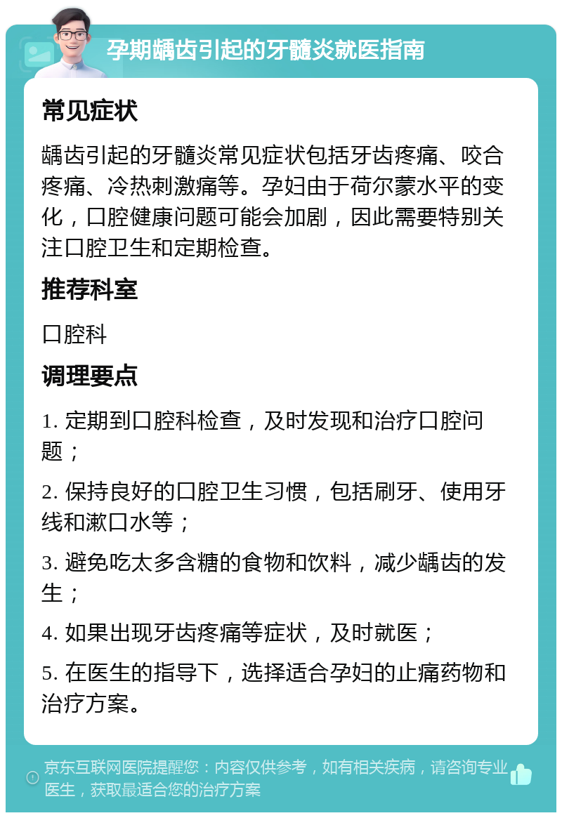 孕期龋齿引起的牙髓炎就医指南 常见症状 龋齿引起的牙髓炎常见症状包括牙齿疼痛、咬合疼痛、冷热刺激痛等。孕妇由于荷尔蒙水平的变化，口腔健康问题可能会加剧，因此需要特别关注口腔卫生和定期检查。 推荐科室 口腔科 调理要点 1. 定期到口腔科检查，及时发现和治疗口腔问题； 2. 保持良好的口腔卫生习惯，包括刷牙、使用牙线和漱口水等； 3. 避免吃太多含糖的食物和饮料，减少龋齿的发生； 4. 如果出现牙齿疼痛等症状，及时就医； 5. 在医生的指导下，选择适合孕妇的止痛药物和治疗方案。